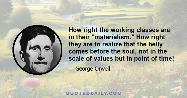 How right the working classes are in their materialism. How right they are to realize that the belly comes before the soul, not in the scale of values but in point of time!