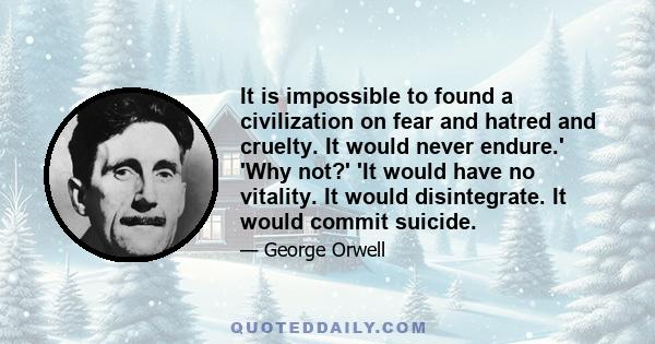 It is impossible to found a civilization on fear and hatred and cruelty. It would never endure.' 'Why not?' 'It would have no vitality. It would disintegrate. It would commit suicide.