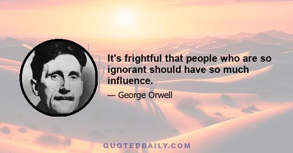 It's frightful that people who are so ignorant should have so much influence.