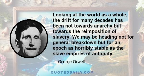 Looking at the world as a whole, the drift for many decades has been not towards anarchy but towards the reimposition of slavery. We may be heading not for general breakdown but for an epoch as horribly stable as the