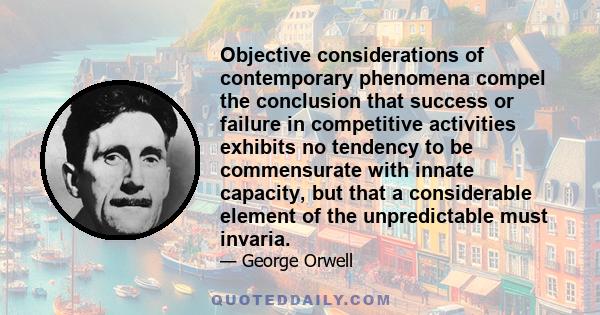 Objective considerations of contemporary phenomena compel the conclusion that success or failure in competitive activities exhibits no tendency to be commensurate with innate capacity, but that a considerable element of 