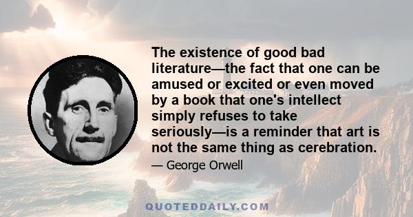 The existence of good bad literature—the fact that one can be amused or excited or even moved by a book that one's intellect simply refuses to take seriously—is a reminder that art is not the same thing as cerebration.