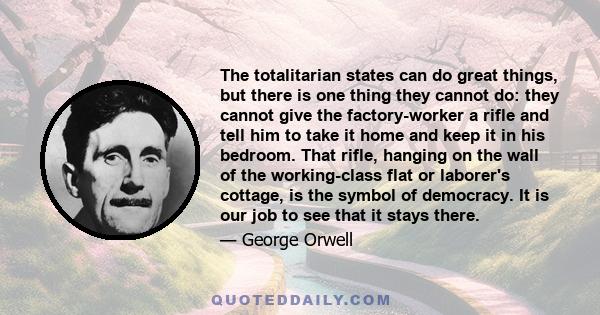 The totalitarian states can do great things, but there is one thing they cannot do: they cannot give the factory-worker a rifle and tell him to take it home and keep it in his bedroom. That rifle, hanging on the wall of 