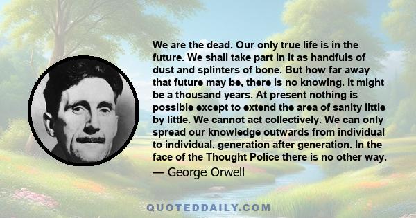 We are the dead. Our only true life is in the future. We shall take part in it as handfuls of dust and splinters of bone. But how far away that future may be, there is no knowing. It might be a thousand years. At