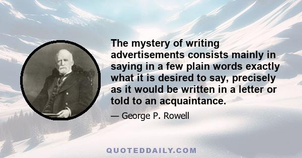 The mystery of writing advertisements consists mainly in saying in a few plain words exactly what it is desired to say, precisely as it would be written in a letter or told to an acquaintance.