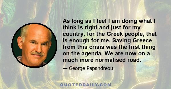 As long as I feel I am doing what I think is right and just for my country, for the Greek people, that is enough for me. Saving Greece from this crisis was the first thing on the agenda. We are now on a much more