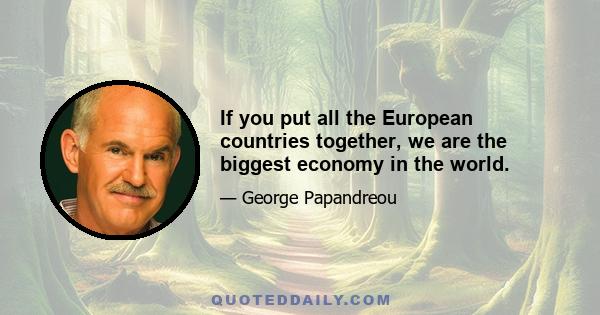 If you put all the European countries together, we are the biggest economy in the world.