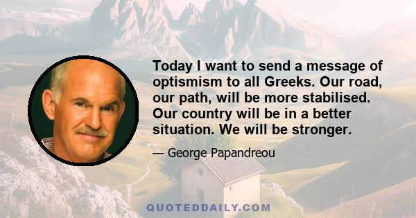 Today I want to send a message of optismism to all Greeks. Our road, our path, will be more stabilised. Our country will be in a better situation. We will be stronger.