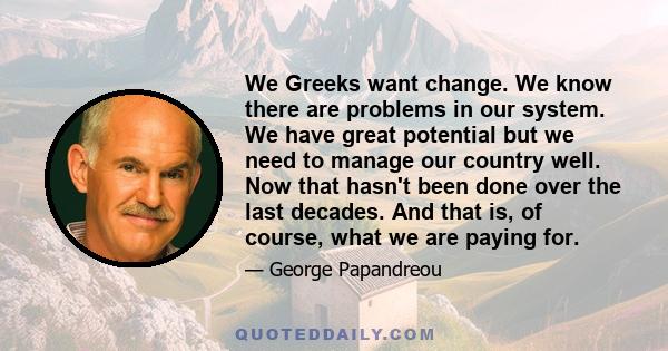 We Greeks want change. We know there are problems in our system. We have great potential but we need to manage our country well. Now that hasn't been done over the last decades. And that is, of course, what we are