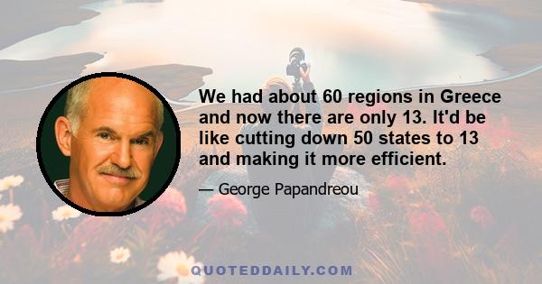 We had about 60 regions in Greece and now there are only 13. It'd be like cutting down 50 states to 13 and making it more efficient.