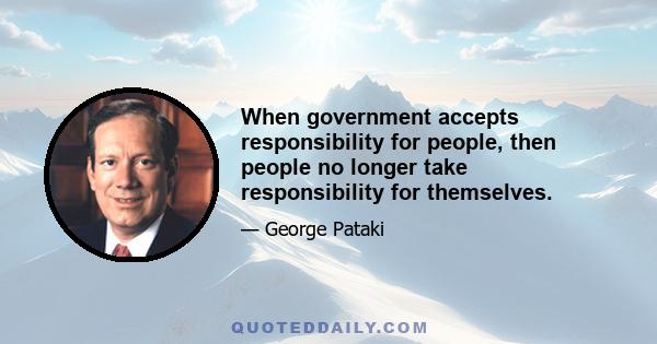 When government accepts responsibility for people, then people no longer take responsibility for themselves.