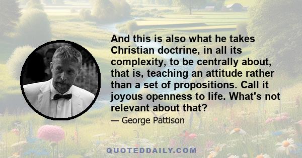 And this is also what he takes Christian doctrine, in all its complexity, to be centrally about, that is, teaching an attitude rather than a set of propositions. Call it joyous openness to life. What's not relevant