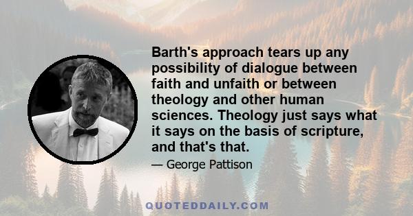 Barth's approach tears up any possibility of dialogue between faith and unfaith or between theology and other human sciences. Theology just says what it says on the basis of scripture, and that's that.