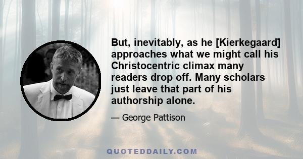 But, inevitably, as he [Kierkegaard] approaches what we might call his Christocentric climax many readers drop off. Many scholars just leave that part of his authorship alone.