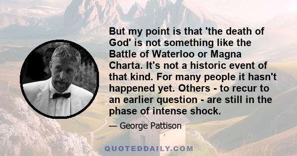 But my point is that 'the death of God' is not something like the Battle of Waterloo or Magna Charta. It's not a historic event of that kind. For many people it hasn't happened yet. Others - to recur to an earlier