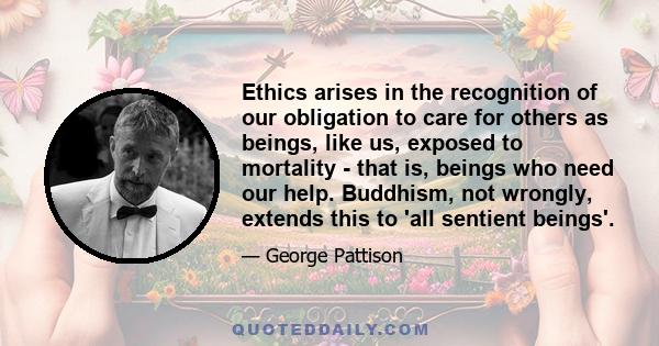 Ethics arises in the recognition of our obligation to care for others as beings, like us, exposed to mortality - that is, beings who need our help. Buddhism, not wrongly, extends this to 'all sentient beings'.