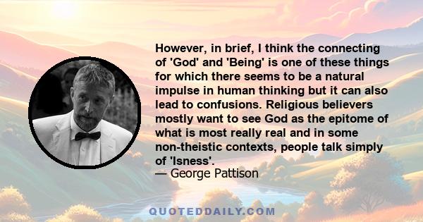 However, in brief, I think the connecting of 'God' and 'Being' is one of these things for which there seems to be a natural impulse in human thinking but it can also lead to confusions. Religious believers mostly want