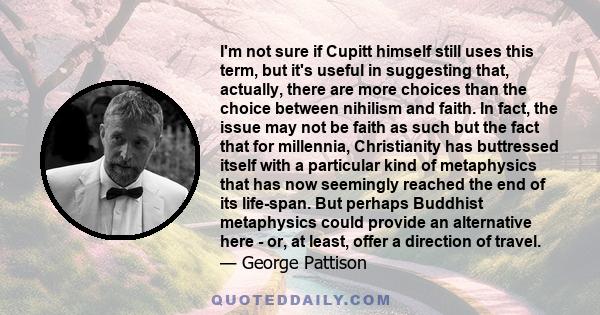 I'm not sure if Cupitt himself still uses this term, but it's useful in suggesting that, actually, there are more choices than the choice between nihilism and faith. In fact, the issue may not be faith as such but the