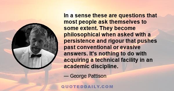 In a sense these are questions that most people ask themselves to some extent. They become philosophical when asked with a persistence and rigour that pushes past conventional or evasive answers. It's nothing to do with 