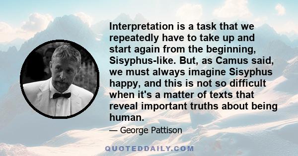 Interpretation is a task that we repeatedly have to take up and start again from the beginning, Sisyphus-like. But, as Camus said, we must always imagine Sisyphus happy, and this is not so difficult when it's a matter