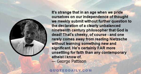 It's strange that in an age when we pride ourselves on our independence of thought we meekly submit without further question to the declaration of a clearly unbalanced nineteenth century philosopher that God is dead!