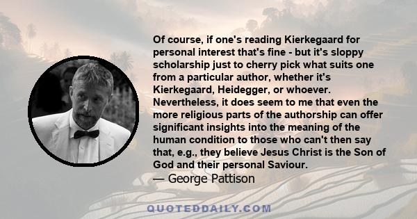 Of course, if one's reading Kierkegaard for personal interest that's fine - but it's sloppy scholarship just to cherry pick what suits one from a particular author, whether it's Kierkegaard, Heidegger, or whoever.