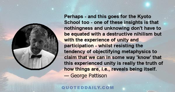 Perhaps - and this goes for the Kyoto School too - one of these insights is that nothingness and unknowing don't have to be equated with a destructive nihilism but with the experience of unity and participation - whilst 