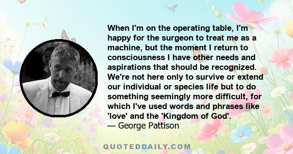 When I'm on the operating table, I'm happy for the surgeon to treat me as a machine, but the moment I return to consciousness I have other needs and aspirations that should be recognized. We're not here only to survive