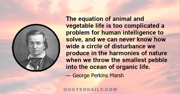 The equation of animal and vegetable life is too complicated a problem for human intelligence to solve, and we can never know how wide a circle of disturbance we produce in the harmonies of nature when we throw the