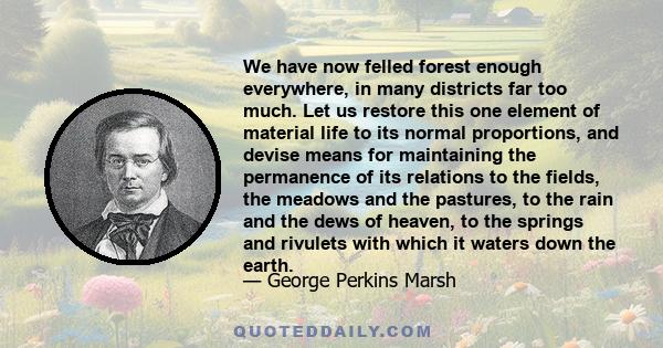 We have now felled forest enough everywhere, in many districts far too much. Let us restore this one element of material life to its normal proportions, and devise means for maintaining the permanence of its relations