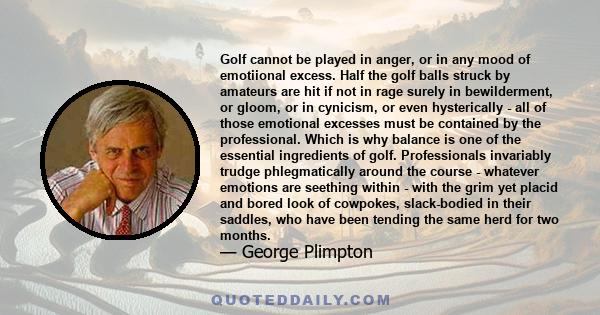 Golf cannot be played in anger, or in any mood of emotiional excess. Half the golf balls struck by amateurs are hit if not in rage surely in bewilderment, or gloom, or in cynicism, or even hysterically - all of those