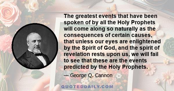 The greatest events that have been spoken of by all the Holy Prophets will come along so naturally as the consequences of certain causes, that unless our eyes are enlightened by the Spirit of God, and the spirit of