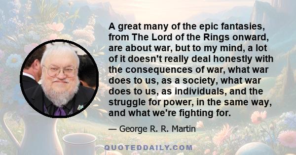 A great many of the epic fantasies, from The Lord of the Rings onward, are about war, but to my mind, a lot of it doesn't really deal honestly with the consequences of war, what war does to us, as a society, what war