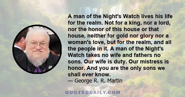 A man of the Night's Watch lives his life for the realm. Not for a king, nor a lord, nor the honor of this house or that house, neither for gold nor glory nor a woman's love, but for the realm, and all the people in it. 