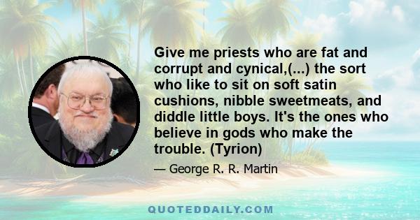 Give me priests who are fat and corrupt and cynical,(...) the sort who like to sit on soft satin cushions, nibble sweetmeats, and diddle little boys. It's the ones who believe in gods who make the trouble. (Tyrion)