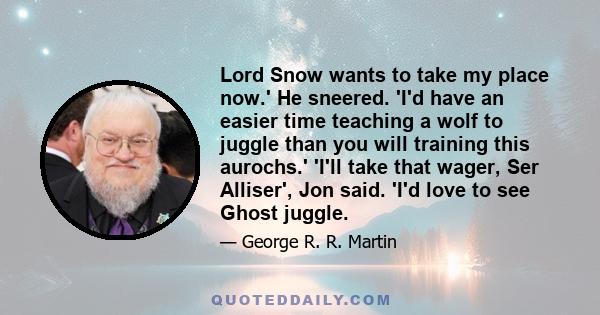 Lord Snow wants to take my place now.' He sneered. 'I'd have an easier time teaching a wolf to juggle than you will training this aurochs.' 'I'll take that wager, Ser Alliser', Jon said. 'I'd love to see Ghost juggle.