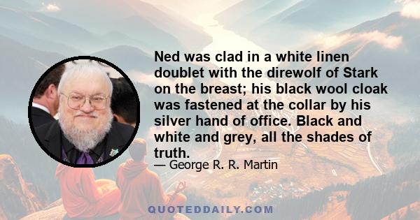 Ned was clad in a white linen doublet with the direwolf of Stark on the breast; his black wool cloak was fastened at the collar by his silver hand of office. Black and white and grey, all the shades of truth.