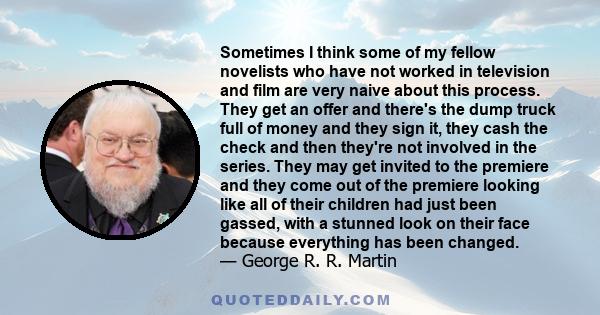 Sometimes I think some of my fellow novelists who have not worked in television and film are very naive about this process. They get an offer and there's the dump truck full of money and they sign it, they cash the