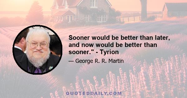 Sooner would be better than later, and now would be better than sooner. - Tyrion