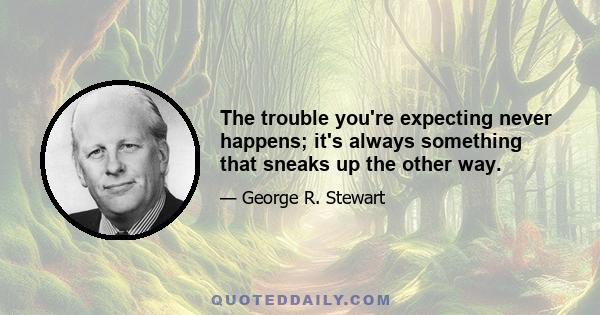 The trouble you're expecting never happens; it's always something that sneaks up the other way.