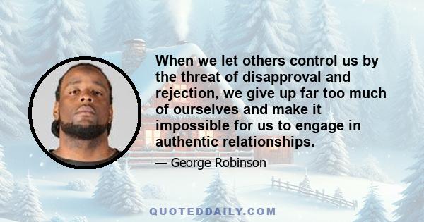 When we let others control us by the threat of disapproval and rejection, we give up far too much of ourselves and make it impossible for us to engage in authentic relationships.