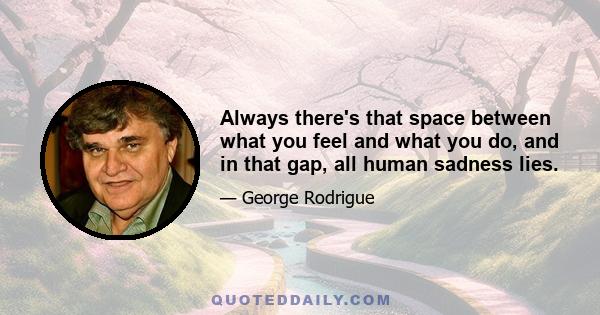 Always there's that space between what you feel and what you do, and in that gap, all human sadness lies.