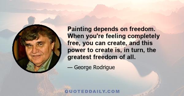 Painting depends on freedom. When you're feeling completely free, you can create, and this power to create is, in turn, the greatest freedom of all.