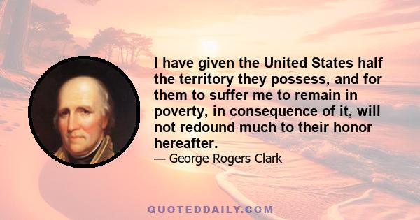 I have given the United States half the territory they possess, and for them to suffer me to remain in poverty, in consequence of it, will not redound much to their honor hereafter.