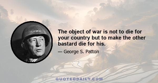 The object of war is not to die for your country but to make the other bastard die for his.