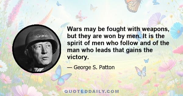 Wars may be fought with weapons, but they are won by men. It is the spirit of men who follow and of the man who leads that gains the victory.