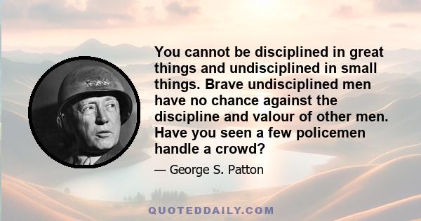 You cannot be disciplined in great things and undisciplined in small things. Brave undisciplined men have no chance against the discipline and valour of other men. Have you seen a few policemen handle a crowd?