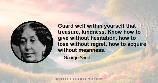 Guard well within yourself that treasure, kindness. Know how to give without hesitation, how to lose without regret, how to acquire without meanness.