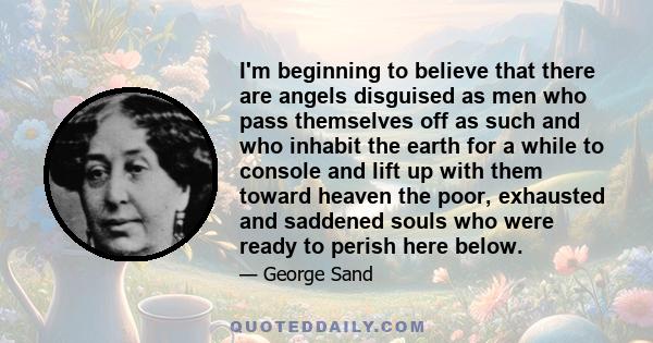 I'm beginning to believe that there are angels disguised as men who pass themselves off as such and who inhabit the earth for a while to console and lift up with them toward heaven the poor, exhausted and saddened souls 