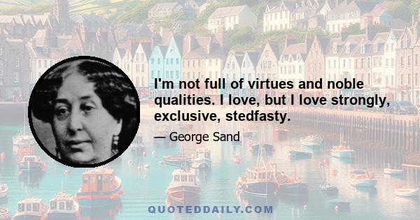 I'm not full of virtues and noble qualities. I love, but I love strongly, exclusive, stedfasty.